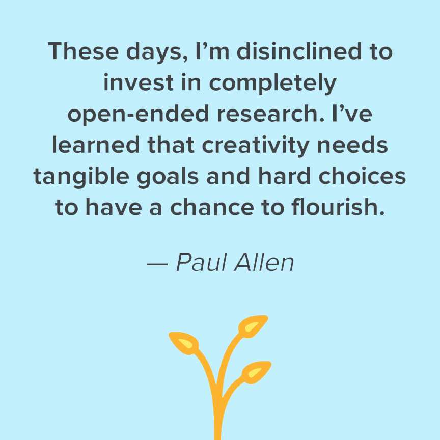These days, I'm disinclined to invest in completely open-ended research. I've learned that creativity needs tangible goals and hard choices to have a chance to flourish. - Paul Allen