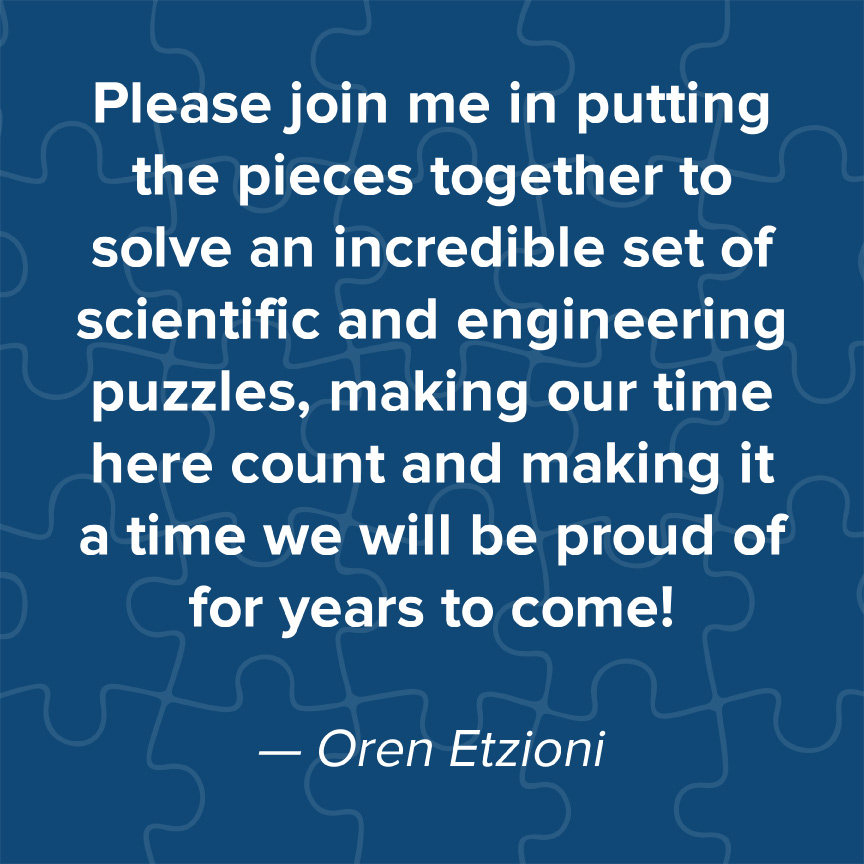 Please join me in putting the pieces together to solve an incredible set of scientific and engineering puzzles, making our time here count and making it a time we will be proud of for years to come! - Oren Etzioni